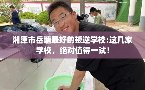 湘潭市岳塘最好的叛逆学校:这几家学校，绝对值得一试！