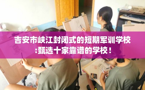 吉安市峡江封闭式的短期军训学校:甄选十家靠谱的学校！