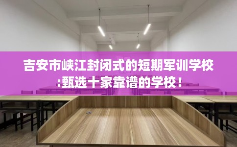 吉安市峡江封闭式的短期军训学校:甄选十家靠谱的学校！