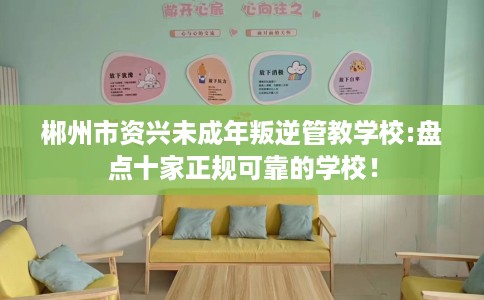 郴州市资兴未成年叛逆管教学校:盘点十家正规可靠的学校! 郴州市资兴未成年叛逆管教学校:盘点十家正规可靠的学校!