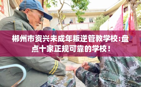 郴州市资兴未成年叛逆管教学校:盘点十家正规可靠的学校! 郴州市资兴未成年叛逆管教学校:盘点十家正规可靠的学校!