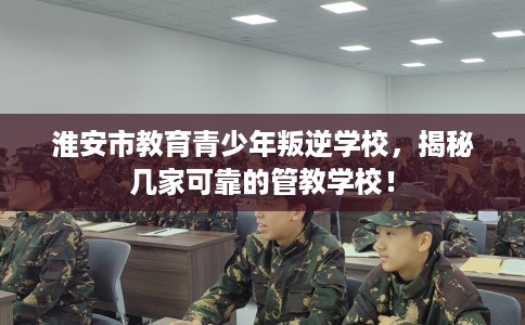 淮安市教育青少年叛逆学校，揭秘几家可靠的管教学校！