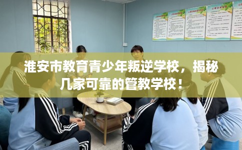 淮安市教育青少年叛逆学校，揭秘几家可靠的管教学校！