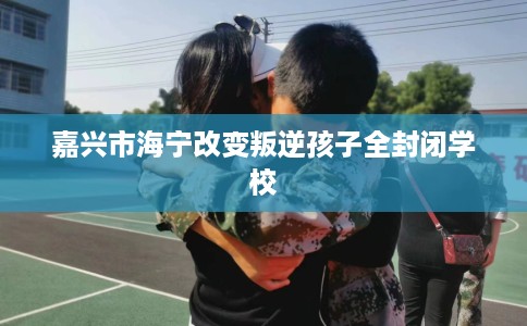 嘉兴市海宁改变叛逆孩子全封闭学校