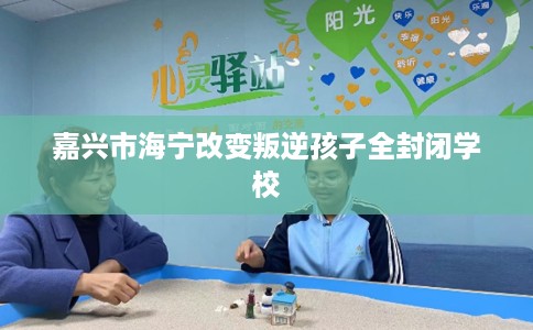 嘉兴市海宁改变叛逆孩子全封闭学校