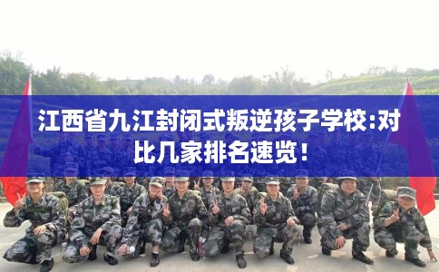 江西省九江封闭式叛逆孩子学校:对比几家排名速览! 江西省九江封闭式叛逆孩子学校:对比几家排名速览!