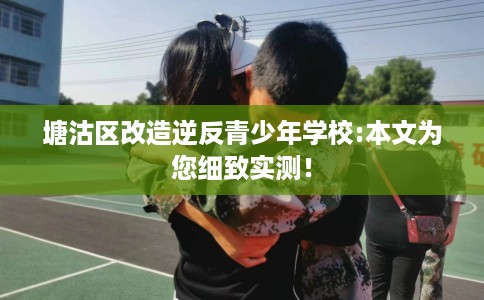 塘沽区改造逆反青少年学校:本文为您细致实测! 塘沽区改造逆反青少年学校:本文为您细致实测!