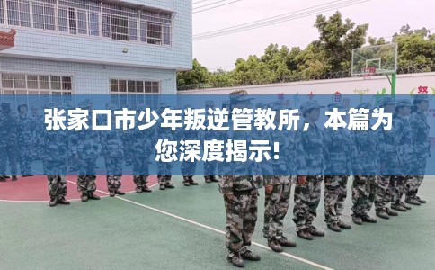 张家口市少年叛逆管教所，本篇为您深度揭示!