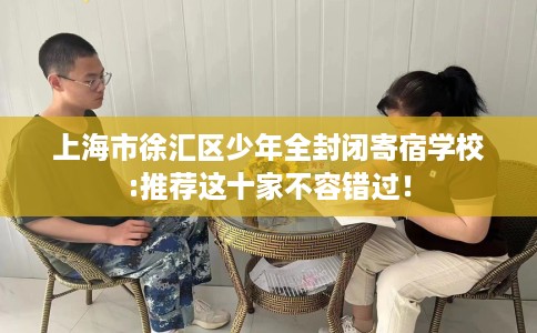 上海市徐汇区少年全封闭寄宿学校:推荐这十家不容错过! 上海市徐汇区少年全封闭寄宿学校:推荐这十家不容错过!
