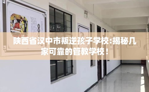 陕西省汉中市叛逆孩子学校:揭秘几家可靠的管教学校！