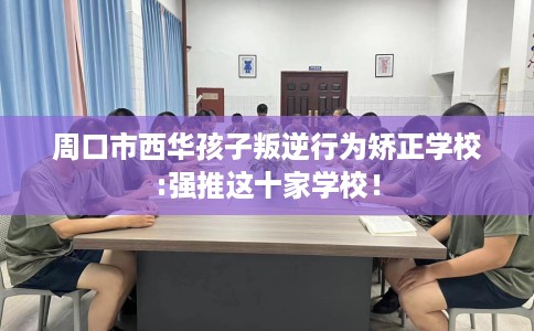 周口市西华孩子叛逆行为矫正学校:强推这十家学校! 周口市西华孩子叛逆行为矫正学校:强推这十家学校!