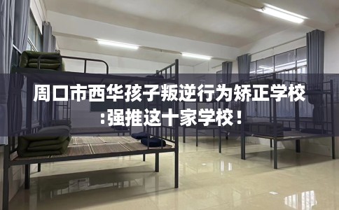 周口市西华孩子叛逆行为矫正学校:强推这十家学校！