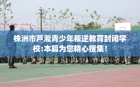 株洲市芦淞青少年叛逆教育封闭学校:本篇为您精心搜集！