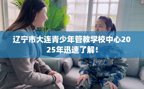 辽宁市大连青少年管教学校中心2025年迅速了解！