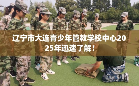 辽宁市大连青少年管教学校中心2025年迅速了解！