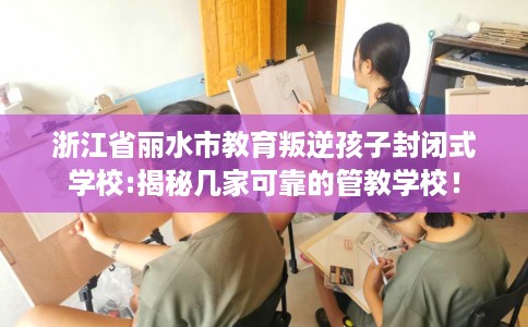 浙江省丽水市教育叛逆孩子封闭式学校:揭秘几家可靠的管教学校! 浙江省丽水市教育叛逆孩子封闭式学校:揭秘几家可靠的管教学校!