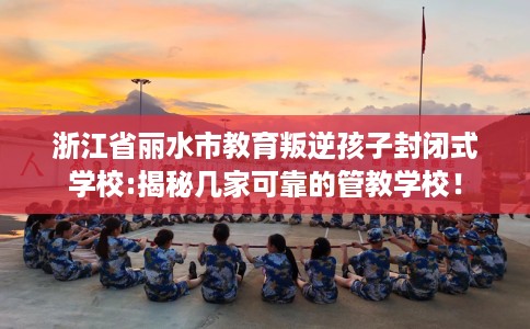 浙江省丽水市教育叛逆孩子封闭式学校:揭秘几家可靠的管教学校! 浙江省丽水市教育叛逆孩子封闭式学校:揭秘几家可靠的管教学校!