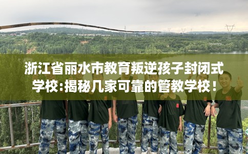 浙江省丽水市教育叛逆孩子封闭式学校:揭秘几家可靠的管教学校！