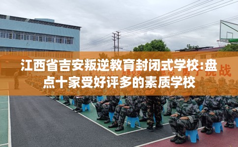 江西省吉安叛逆教育封闭式学校:盘点十家受好评多的素质学校 江西省吉安叛逆教育封闭式学校:盘点十家受好评多的素质学校