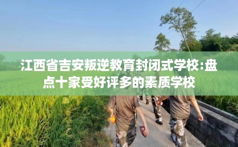 江西省吉安叛逆教育封闭式学校:盘点十家受好评多的素质学校