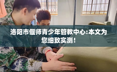 洛阳市偃师青少年管教中心:本文为您细致实测！