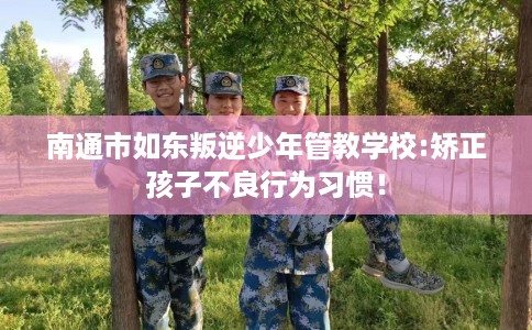 南通市如东叛逆少年管教学校:矫正孩子不良行为习惯! 南通市如东叛逆少年管教学校:矫正孩子不良行为习惯!