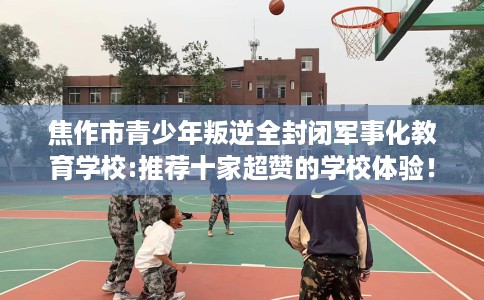 焦作市青少年叛逆全封闭军事化教育学校:推荐十家超赞的学校体验！