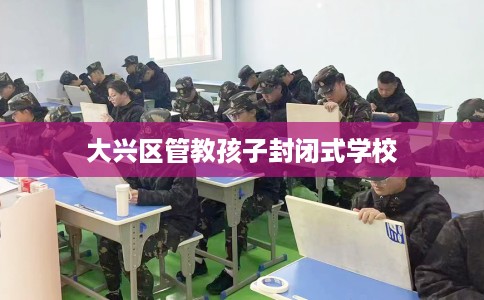 大兴区管教孩子封闭式学校 大兴区管教孩子封闭式学校