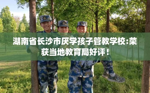 湖南省长沙市厌学孩子管教学校:荣获当地教育局好评！