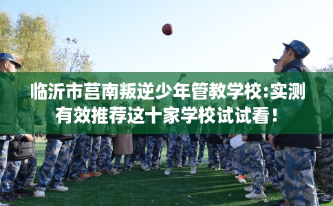 临沂市莒南叛逆少年管教学校:实测有效推荐这十家学校试试看！