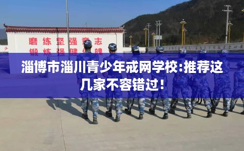 淄博市淄川青少年戒网学校:推荐这几家不容错过！