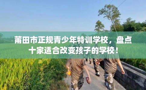 莆田市正规青少年特训学校,盘点十家适合改变孩子的学校! 莆田市正规青少年特训学校,盘点十家适合改变孩子的学校!
