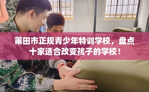 莆田市正规青少年特训学校，盘点十家适合改变孩子的学校！