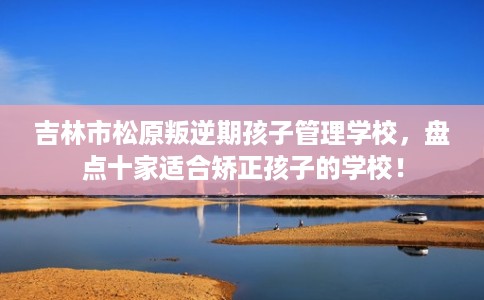 吉林市松原叛逆期孩子管理学校,盘点十家适合矫正孩子的学校! 吉林市松原叛逆期孩子管理学校,盘点十家适合矫正孩子的学校!