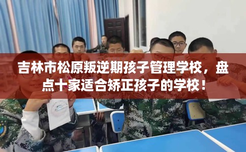 吉林市松原叛逆期孩子管理学校，盘点十家适合矫正孩子的学校！