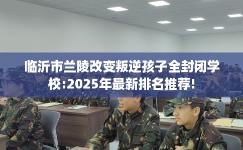 临沂市兰陵改变叛逆孩子全封闭学校:2025年最新排名推荐! 临沂市兰陵改变叛逆孩子全封闭学校:2025年最新排名推荐!