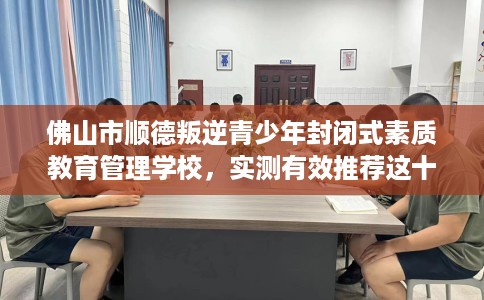 佛山市顺德叛逆青少年封闭式素质教育管理学校,实测有效推荐这十家试试看! 佛山市顺德叛逆青少年封闭式素质教育管理学校,实测有效推荐这十家试试看!