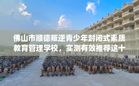 佛山市顺德叛逆青少年封闭式素质教育管理学校，实测有效推荐这十家试试看！