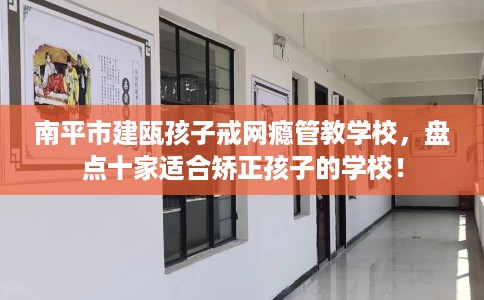 南平市建瓯孩子戒网瘾管教学校，盘点十家适合矫正孩子的学校！