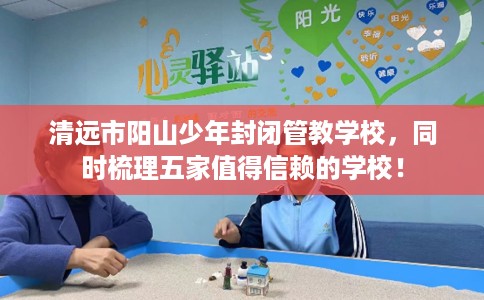 清远市阳山少年封闭管教学校，同时梳理五家值得信赖的学校！