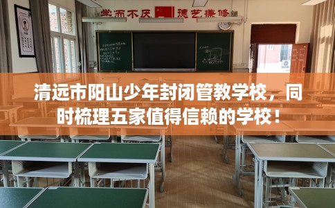 清远市阳山少年封闭管教学校，同时梳理五家值得信赖的学校！
