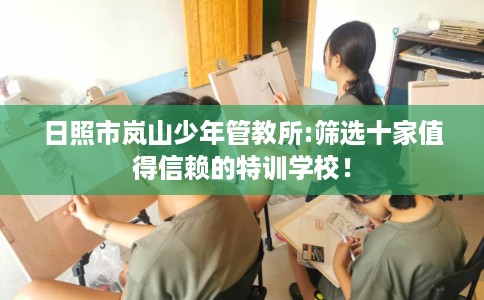 日照市岚山少年管教所:筛选十家值得信赖的特训学校! 日照市岚山少年管教所:筛选十家值得信赖的特训学校!