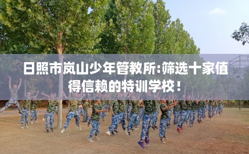 日照市岚山少年管教所:筛选十家值得信赖的特训学校! 日照市岚山少年管教所:筛选十家值得信赖的特训学校!