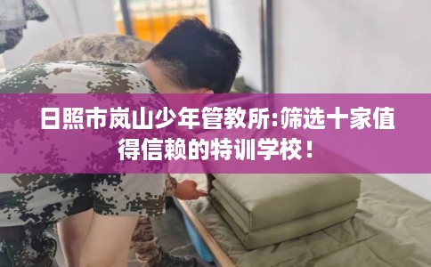 日照市岚山少年管教所:筛选十家值得信赖的特训学校! 日照市岚山少年管教所:筛选十家值得信赖的特训学校!