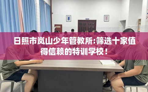 日照市岚山少年管教所:筛选十家值得信赖的特训学校！
