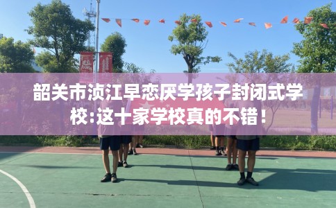 韶关市浈江早恋厌学孩子封闭式学校:这十家学校真的不错! 韶关市浈江早恋厌学孩子封闭式学校:这十家学校真的不错!