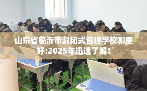 山东省临沂市封闭式管理学校哪里好:2025年迅速了解！