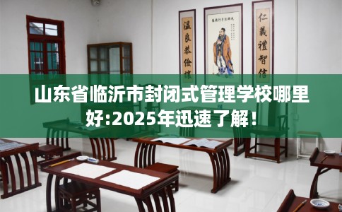 山东省临沂市封闭式管理学校哪里好:2025年迅速了解！