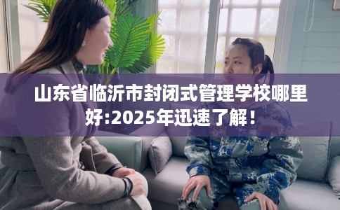 山东省临沂市封闭式管理学校哪里好:2025年迅速了解！