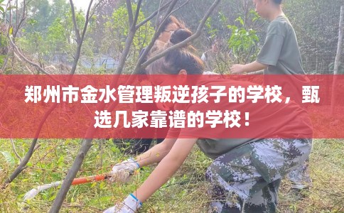 郑州市金水管理叛逆孩子的学校，甄选几家靠谱的学校！